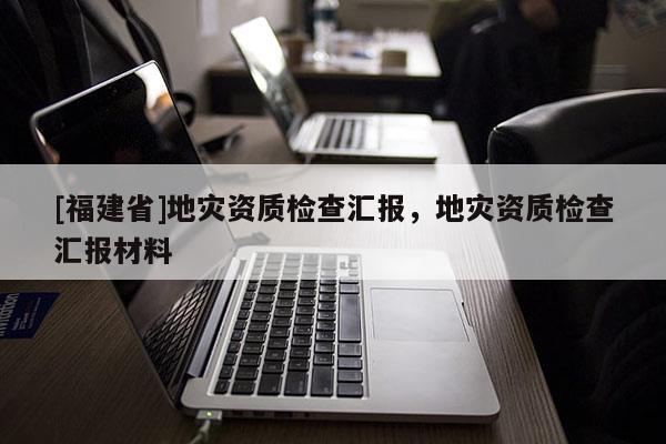 [福建省]地災(zāi)資質(zhì)檢查匯報，地災(zāi)資質(zhì)檢查匯報材料