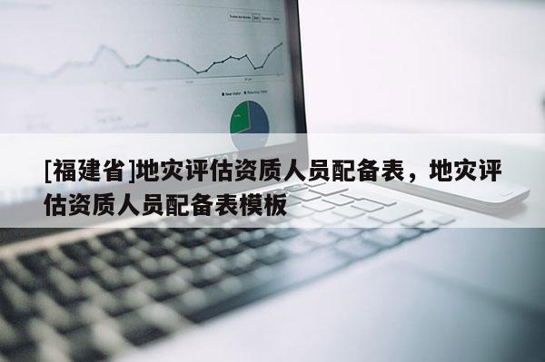 [福建省]地災評估資質人員配備表，地災評估資質人員配備表模板