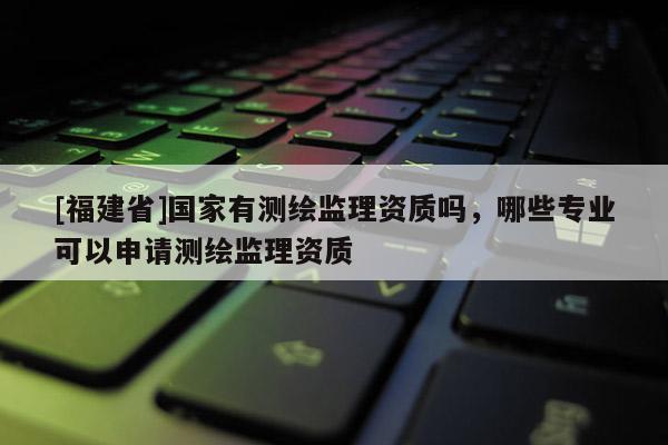 [福建省]國家有測繪監(jiān)理資質(zhì)嗎，哪些專業(yè)可以申請測繪監(jiān)理資質(zhì)