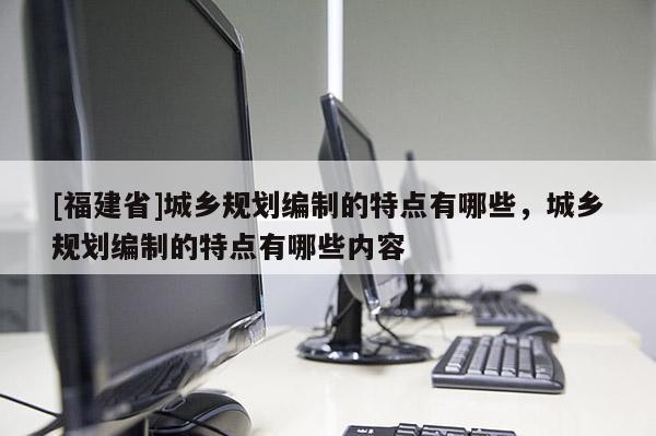 [福建省]城鄉(xiāng)規(guī)劃編制的特點(diǎn)有哪些，城鄉(xiāng)規(guī)劃編制的特點(diǎn)有哪些內(nèi)容