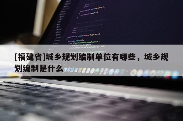 [福建省]城鄉(xiāng)規(guī)劃編制單位有哪些，城鄉(xiāng)規(guī)劃編制是什么