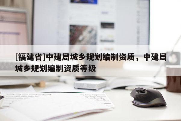 [福建省]中建局城鄉(xiāng)規(guī)劃編制資質(zhì)，中建局城鄉(xiāng)規(guī)劃編制資質(zhì)等級(jí)