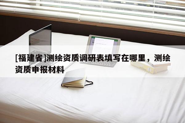 [福建省]測(cè)繪資質(zhì)調(diào)研表填寫在哪里，測(cè)繪資質(zhì)申報(bào)材料