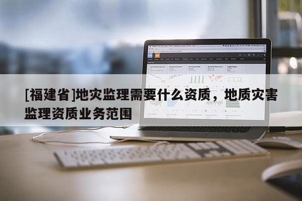 [福建省]地災(zāi)監(jiān)理需要什么資質(zhì)，地質(zhì)災(zāi)害監(jiān)理資質(zhì)業(yè)務(wù)范圍