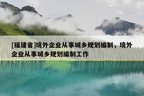 [福建省]境外企業(yè)從事城鄉(xiāng)規(guī)劃編制，境外企業(yè)從事城鄉(xiāng)規(guī)劃編制工作