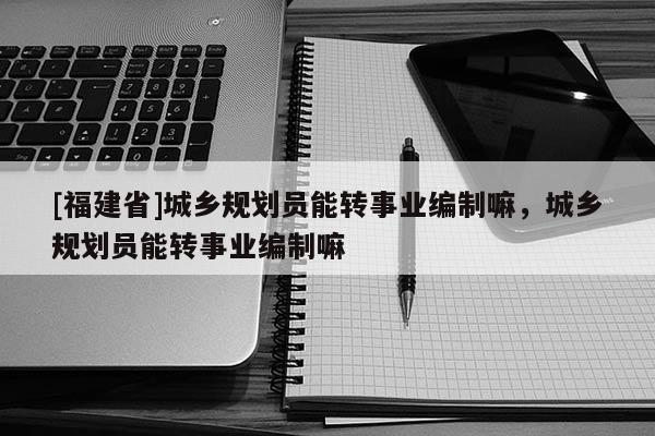 [福建省]城鄉(xiāng)規(guī)劃員能轉(zhuǎn)事業(yè)編制嘛，城鄉(xiāng)規(guī)劃員能轉(zhuǎn)事業(yè)編制嘛