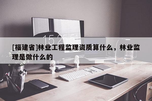 [福建省]林業(yè)工程監(jiān)理資質(zhì)算什么，林業(yè)監(jiān)理是做什么的