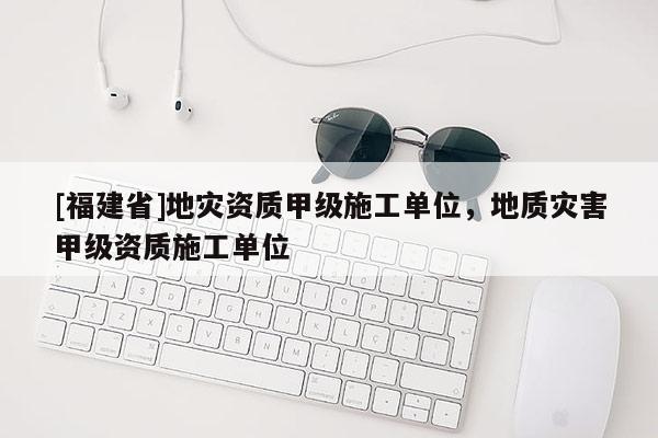 [福建省]地災(zāi)資質(zhì)甲級(jí)施工單位，地質(zhì)災(zāi)害甲級(jí)資質(zhì)施工單位