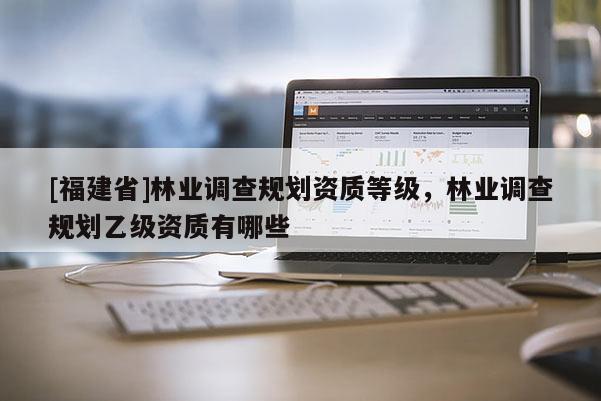 [福建省]林業(yè)調(diào)查規(guī)劃資質(zhì)等級，林業(yè)調(diào)查規(guī)劃乙級資質(zhì)有哪些