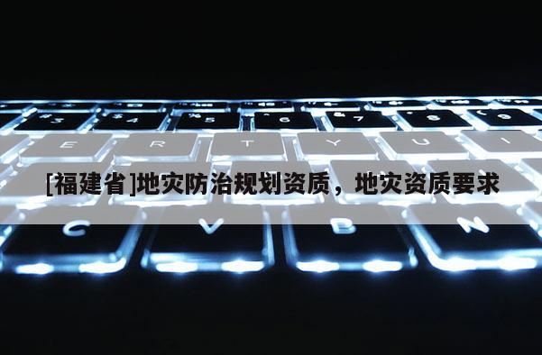 [福建省]地災(zāi)防治規(guī)劃資質(zhì)，地災(zāi)資質(zhì)要求