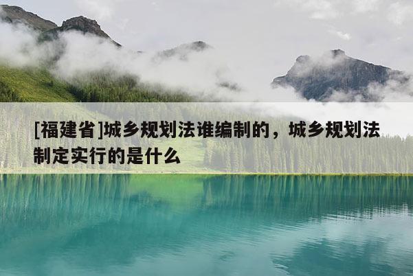 [福建省]城鄉(xiāng)規(guī)劃法誰編制的，城鄉(xiāng)規(guī)劃法制定實行的是什么