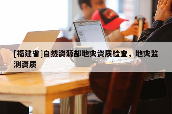 [福建省]自然資源部地災資質(zhì)檢查，地災監(jiān)測資質(zhì)