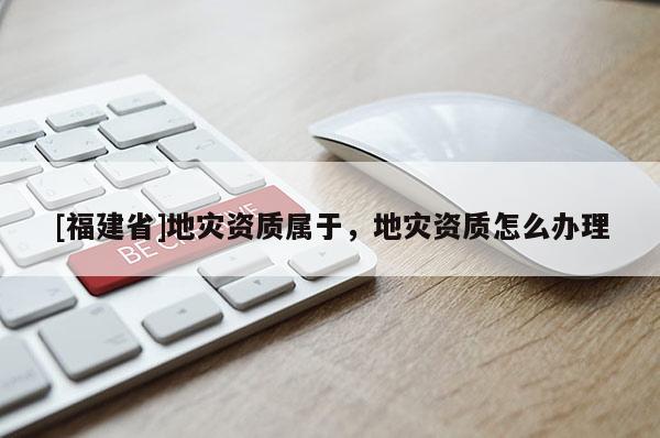[福建省]地災資質(zhì)屬于，地災資質(zhì)怎么辦理