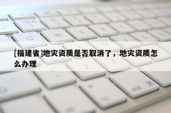 [福建省]地災(zāi)資質(zhì)是否取消了，地災(zāi)資質(zhì)怎么辦理