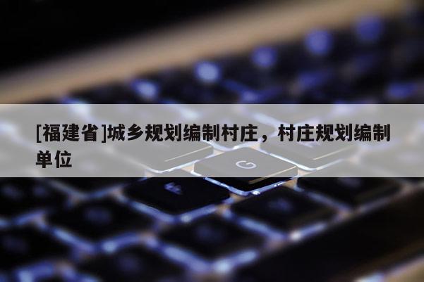 [福建省]城鄉(xiāng)規(guī)劃編制村莊，村莊規(guī)劃編制單位