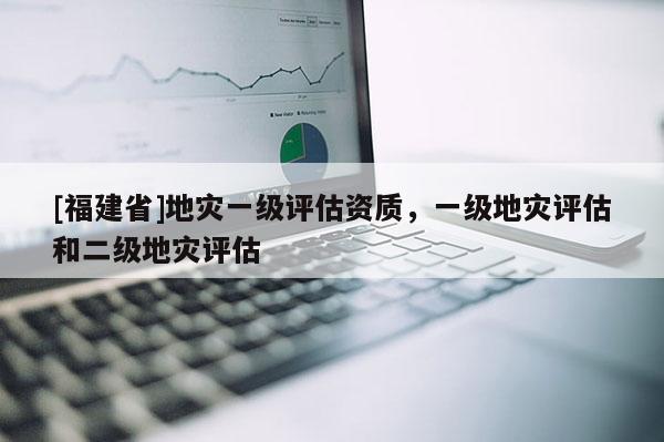 [福建省]地災一級評估資質，一級地災評估和二級地災評估