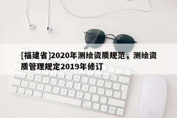 [福建省]2020年測繪資質(zhì)規(guī)范，測繪資質(zhì)管理規(guī)定2019年修訂