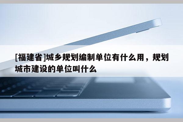 [福建省]城鄉(xiāng)規(guī)劃編制單位有什么用，規(guī)劃城市建設(shè)的單位叫什么