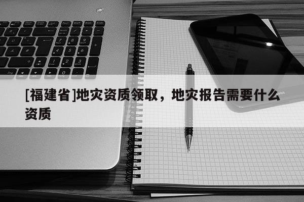 [福建省]地災資質領取，地災報告需要什么資質
