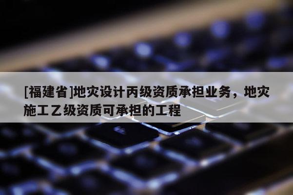 [福建省]地災設計丙級資質承擔業(yè)務，地災施工乙級資質可承擔的工程