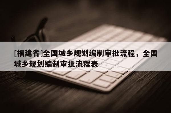 [福建省]全國(guó)城鄉(xiāng)規(guī)劃編制審批流程，全國(guó)城鄉(xiāng)規(guī)劃編制審批流程表