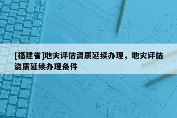 [福建省]地災(zāi)評估資質(zhì)延續(xù)辦理，地災(zāi)評估資質(zhì)延續(xù)辦理條件