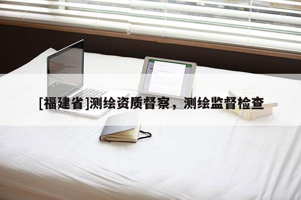 [福建省]測繪資質(zhì)督察，測繪監(jiān)督檢查