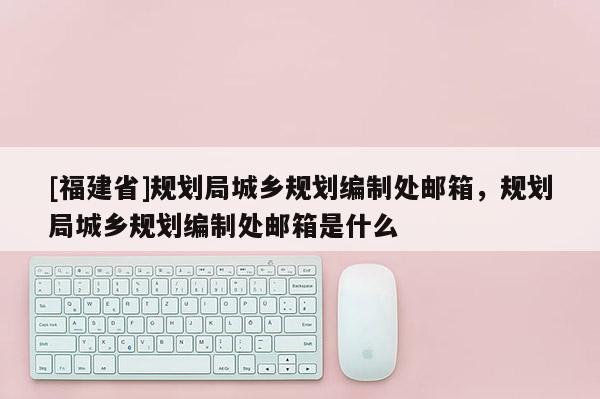 [福建省]規(guī)劃局城鄉(xiāng)規(guī)劃編制處郵箱，規(guī)劃局城鄉(xiāng)規(guī)劃編制處郵箱是什么