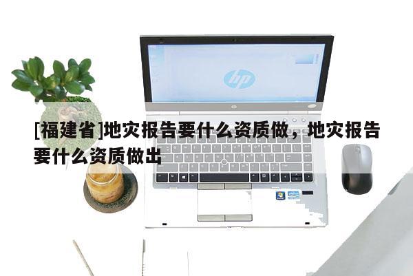 [福建省]地災(zāi)報(bào)告要什么資質(zhì)做，地災(zāi)報(bào)告要什么資質(zhì)做出
