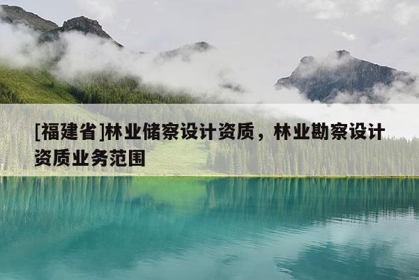 [福建省]林業(yè)儲(chǔ)察設(shè)計(jì)資質(zhì)，林業(yè)勘察設(shè)計(jì)資質(zhì)業(yè)務(wù)范圍