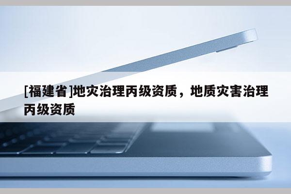 [福建省]地災(zāi)治理丙級資質(zhì)，地質(zhì)災(zāi)害治理丙級資質(zhì)