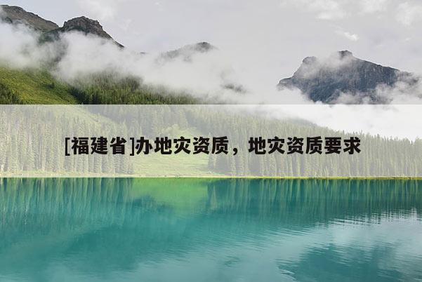 [福建省]辦地災(zāi)資質(zhì)，地災(zāi)資質(zhì)要求
