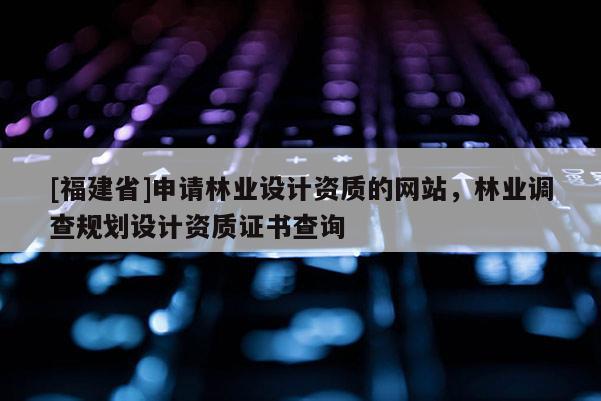 [福建省]申請(qǐng)林業(yè)設(shè)計(jì)資質(zhì)的網(wǎng)站，林業(yè)調(diào)查規(guī)劃設(shè)計(jì)資質(zhì)證書(shū)查詢
