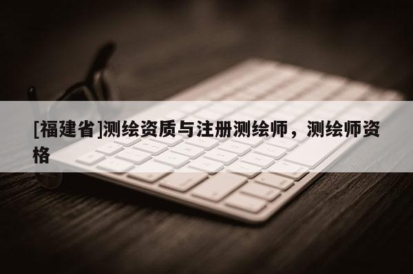 [福建省]測繪資質與注冊測繪師，測繪師資格