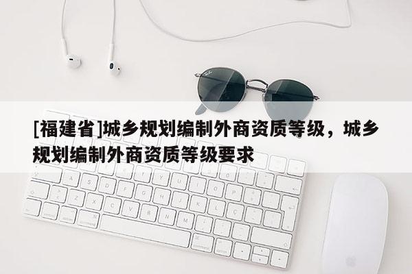 [福建省]城鄉(xiāng)規(guī)劃編制外商資質(zhì)等級，城鄉(xiāng)規(guī)劃編制外商資質(zhì)等級要求