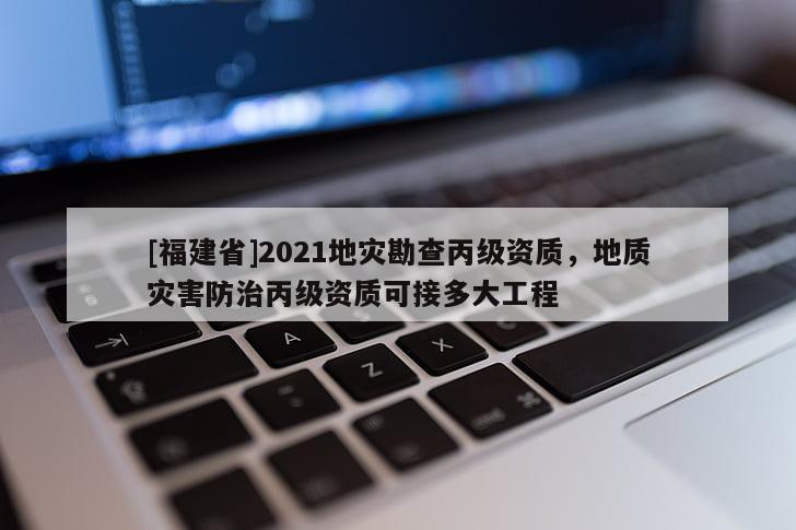 [福建省]2021地災(zāi)勘查丙級資質(zhì)，地質(zhì)災(zāi)害防治丙級資質(zhì)可接多大工程