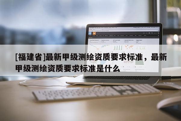 [福建省]最新甲級測繪資質(zhì)要求標準，最新甲級測繪資質(zhì)要求標準是什么
