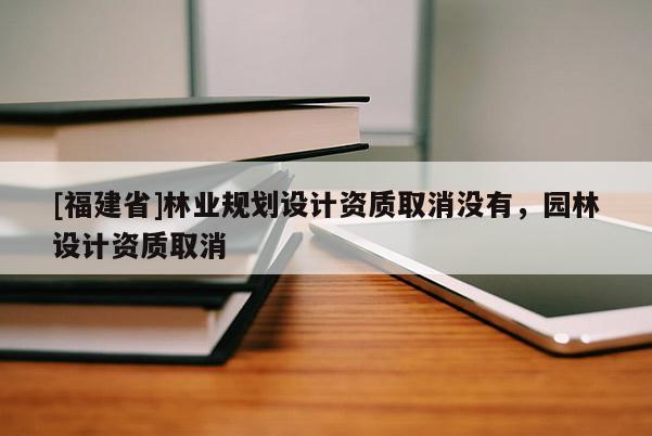 [福建省]林業(yè)規(guī)劃設(shè)計(jì)資質(zhì)取消沒有，園林設(shè)計(jì)資質(zhì)取消