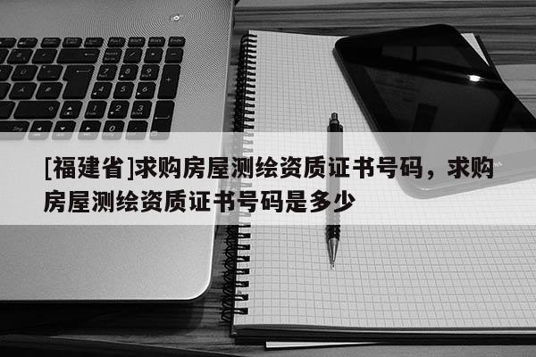 [福建省]求購(gòu)房屋測(cè)繪資質(zhì)證書號(hào)碼，求購(gòu)房屋測(cè)繪資質(zhì)證書號(hào)碼是多少