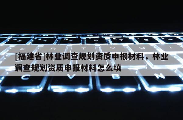 [福建省]林業(yè)調(diào)查規(guī)劃資質(zhì)申報材料，林業(yè)調(diào)查規(guī)劃資質(zhì)申報材料怎么填