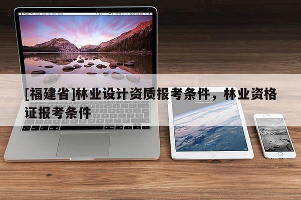 [福建省]林業(yè)設(shè)計(jì)資質(zhì)報(bào)考條件，林業(yè)資格證報(bào)考條件