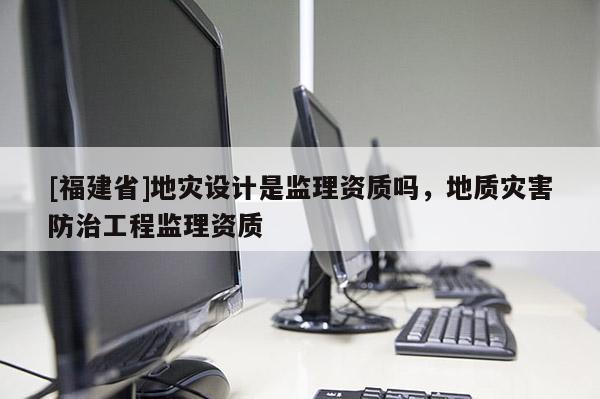 [福建省]地災(zāi)設(shè)計是監(jiān)理資質(zhì)嗎，地質(zhì)災(zāi)害防治工程監(jiān)理資質(zhì)