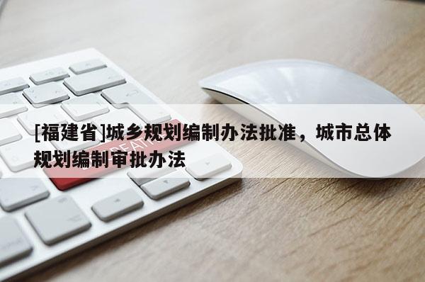 [福建省]城鄉(xiāng)規(guī)劃編制辦法批準(zhǔn)，城市總體規(guī)劃編制審批辦法