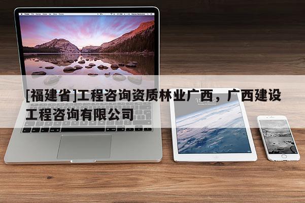 [福建省]工程咨詢資質(zhì)林業(yè)廣西，廣西建設(shè)工程咨詢有限公司