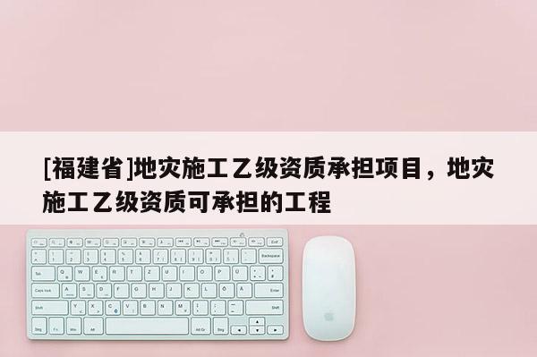 [福建省]地災(zāi)施工乙級資質(zhì)承擔(dān)項目，地災(zāi)施工乙級資質(zhì)可承擔(dān)的工程