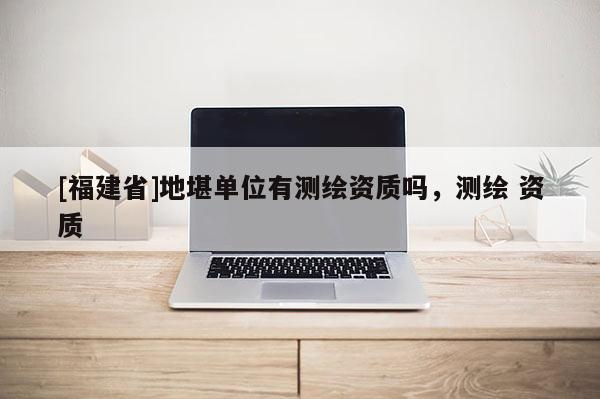 [福建省]地堪單位有測繪資質(zhì)嗎，測繪 資質(zhì)