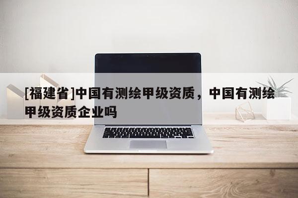 [福建省]中國有測繪甲級資質(zhì)，中國有測繪甲級資質(zhì)企業(yè)嗎