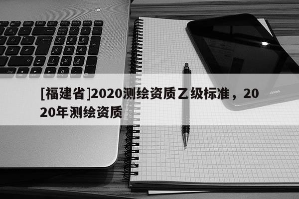[福建省]2020測繪資質(zhì)乙級標準，2020年測繪資質(zhì)