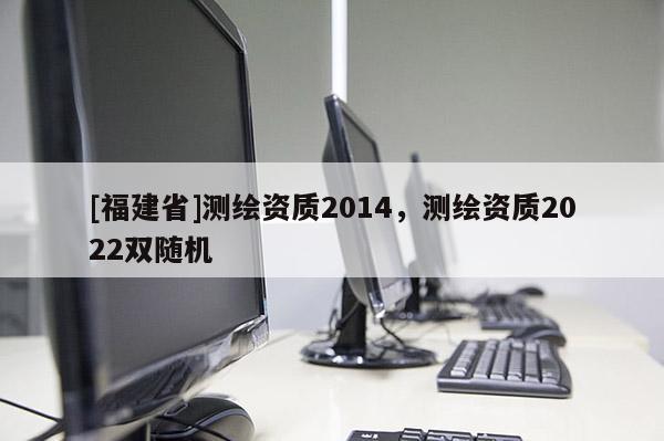 [福建省]測(cè)繪資質(zhì)2014，測(cè)繪資質(zhì)2022雙隨機(jī)