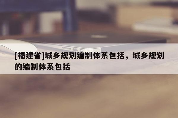 [福建省]城鄉(xiāng)規(guī)劃編制體系包括，城鄉(xiāng)規(guī)劃的編制體系包括